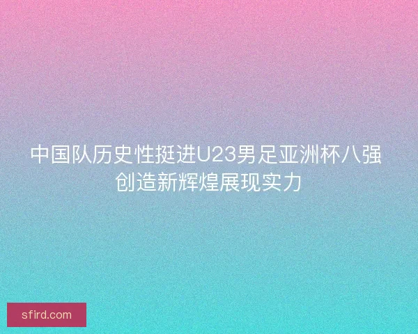 中国队历史性挺进U23男足亚洲杯八强 创造新辉煌展现实力