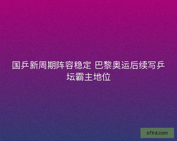 国乒新周期阵容稳定 巴黎奥运后续写乒坛霸主地位