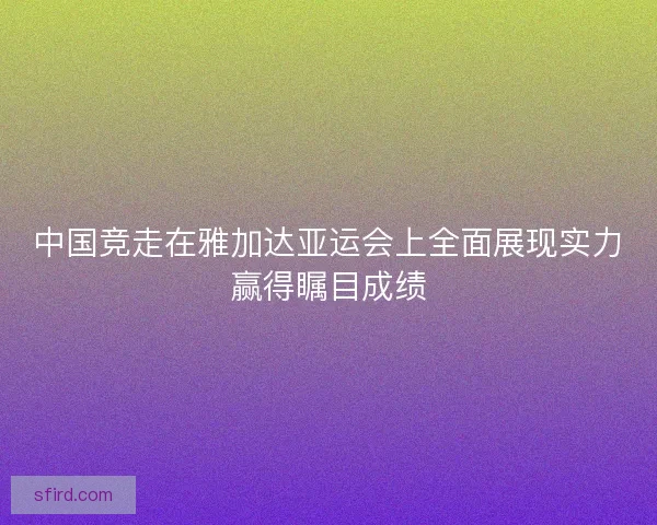 中国竞走在雅加达亚运会上全面展现实力赢得瞩目成绩