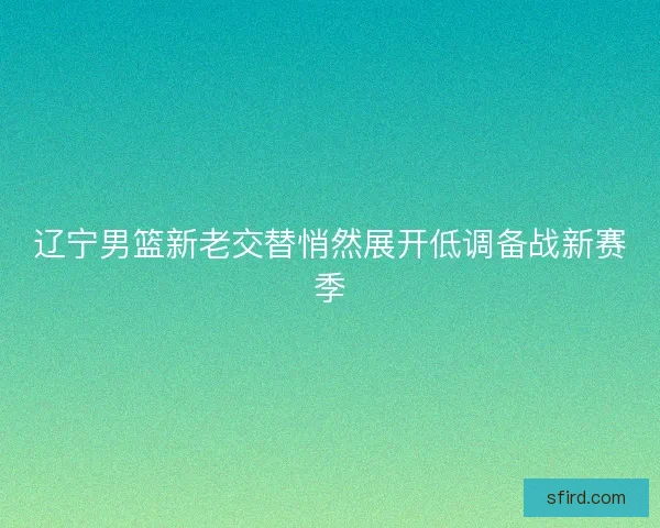 辽宁男篮新老交替悄然展开低调备战新赛季