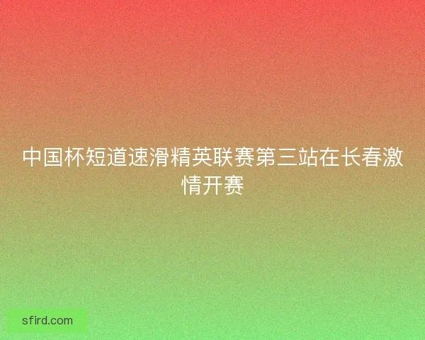 中国杯短道速滑精英联赛第三站在长春激情开赛