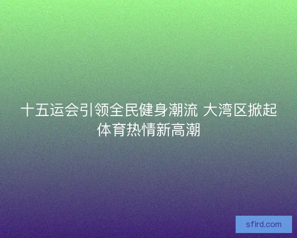 十五运会引领全民健身潮流 大湾区掀起体育热情新高潮