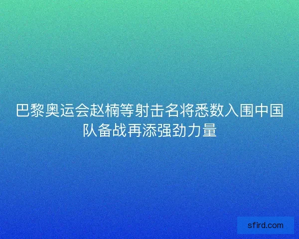巴黎奥运会赵楠等射击名将悉数入围中国队备战再添强劲力量