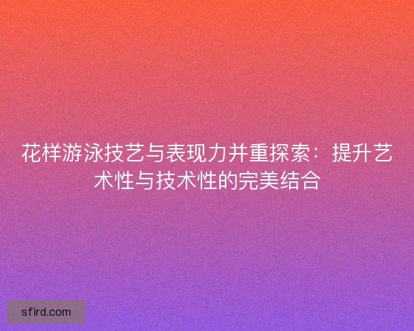 花样游泳技艺与表现力并重探索：提升艺术性与技术性的完美结合