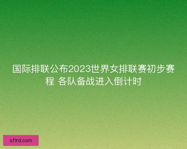 国际排联公布2023世界女排联赛初步赛程 各队备战进入倒计时