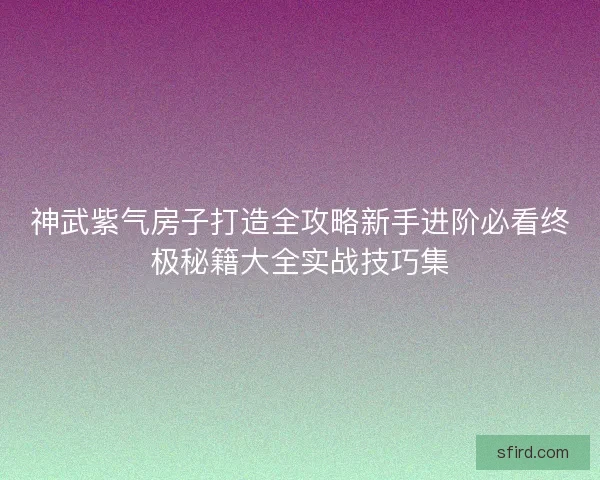 神武紫气房子打造全攻略新手进阶必看终极秘籍大全实战技巧集