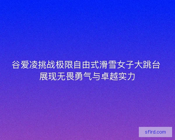 谷爱凌挑战极限自由式滑雪女子大跳台 展现无畏勇气与卓越实力