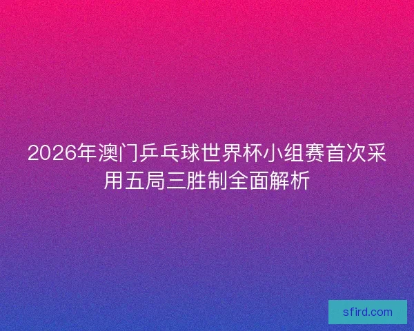 2026年澳门乒乓球世界杯小组赛首次采用五局三胜制全面解析