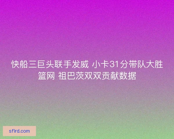 快船三巨头联手发威 小卡31分带队大胜篮网 祖巴茨双双贡献数据