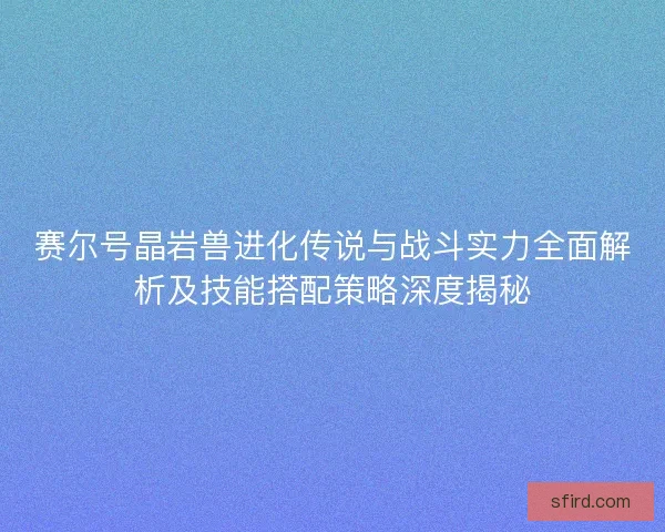 赛尔号晶岩兽进化传说与战斗实力全面解析及技能搭配策略深度揭秘