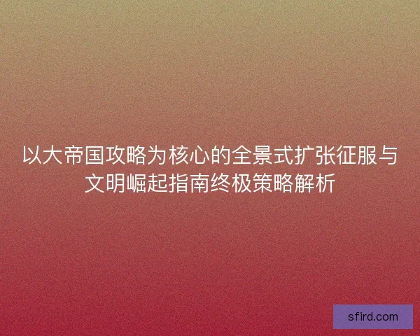 以大帝国攻略为核心的全景式扩张征服与文明崛起指南终极策略解析