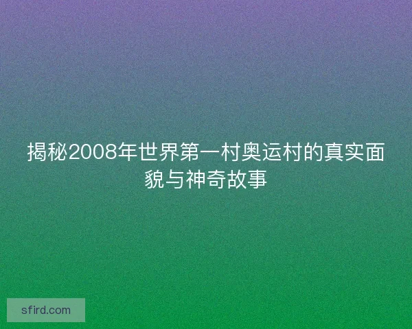 揭秘2008年世界第一村奥运村的真实面貌与神奇故事