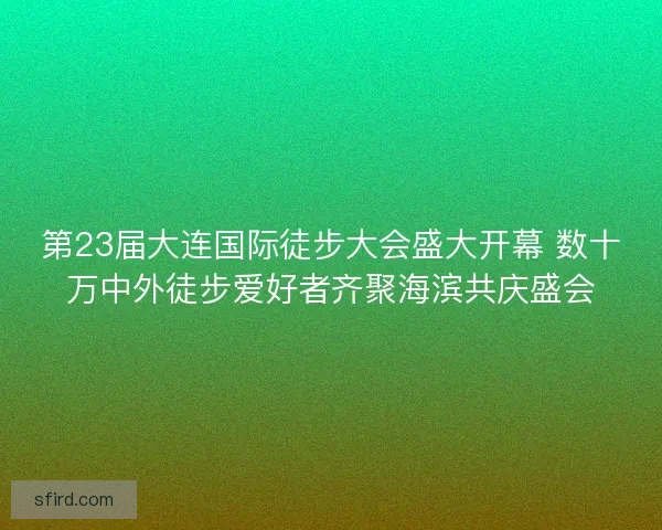 第23届大连国际徒步大会盛大开幕 数十万中外徒步爱好者齐聚海滨共庆盛会