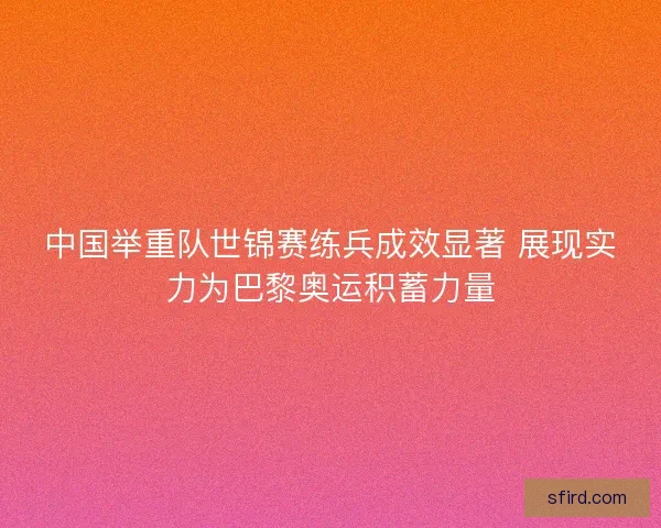 中国举重队世锦赛练兵成效显著 展现实力为巴黎奥运积蓄力量