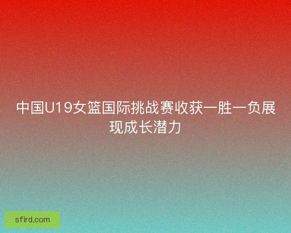 中国U19女篮国际挑战赛收获一胜一负展现成长潜力