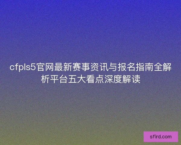 cfpls5官网最新赛事资讯与报名指南全解析平台五大看点深度解读