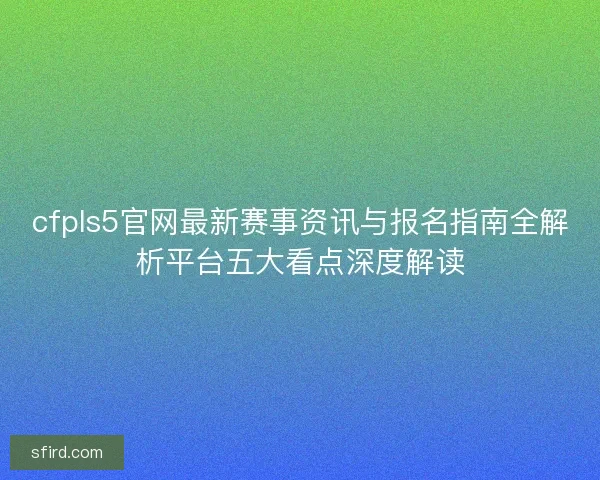cfpls5官网最新赛事资讯与报名指南全解析平台五大看点深度解读