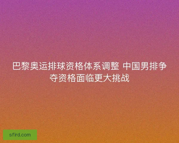 巴黎奥运排球资格体系调整 中国男排争夺资格面临更大挑战