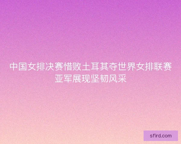 中国女排决赛惜败土耳其夺世界女排联赛亚军展现坚韧风采