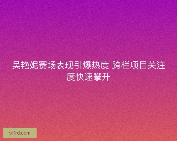 吴艳妮赛场表现引爆热度 跨栏项目关注度快速攀升